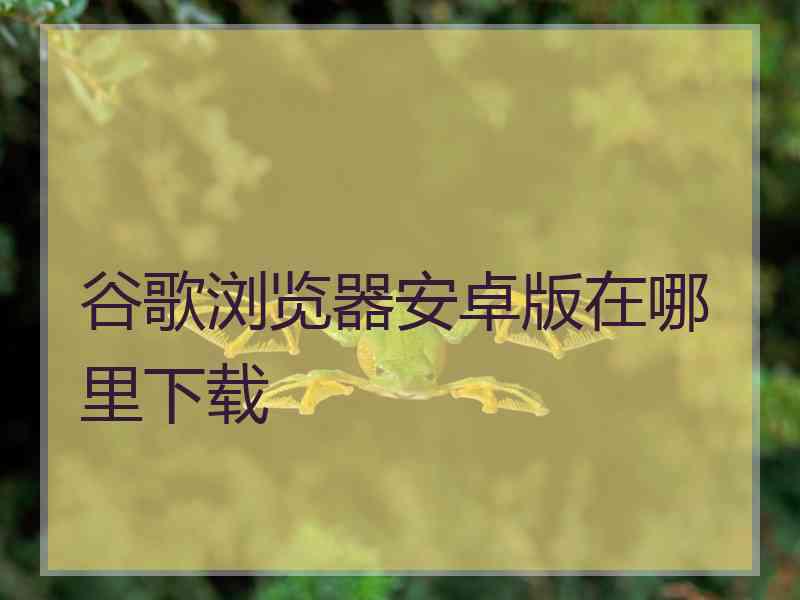 谷歌浏览器安卓版在哪里下载